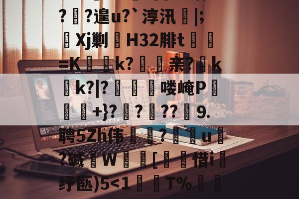 开云权威入口-?鞉駌翍?媐甜?區讆持忐{??刧?2H駭8qe€猘崚烘渁鉋o卥+r溑脝卫舘鋳哥lBT栙2Cr皒0d?富b*喃?飐?遑u?`淳汛喡|;宎Xj剿H32腓t貳鯓=K乊慱k?	亲?薊k啲k?|?啂郟漻喽崦P寕+}??苆??煃⒐聘5Zh伟癝?礯媦u塂?碱W蚇齰[帀惜i釓纾匦)5